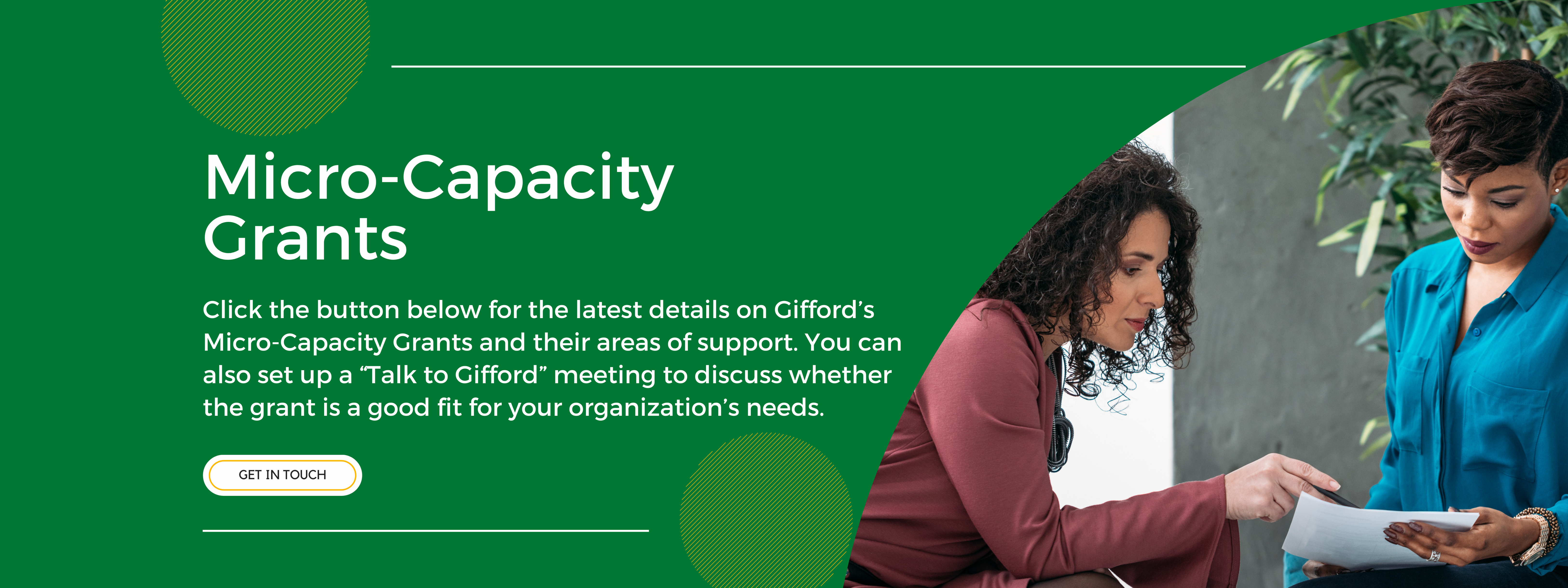 A promotional graphic banner that is green with a picture of two women in an office on the right side. It says Micro Capacity Grants: Click the button below for the latest details on Gifford’s Micro-Capacity Grants and their areas of support. You can also set up a “Talk to Gifford” meeting to discuss whether the grant is a good fit for your organization’s needs.